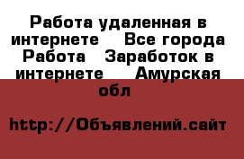 Работа удаленная в интернете  - Все города Работа » Заработок в интернете   . Амурская обл.